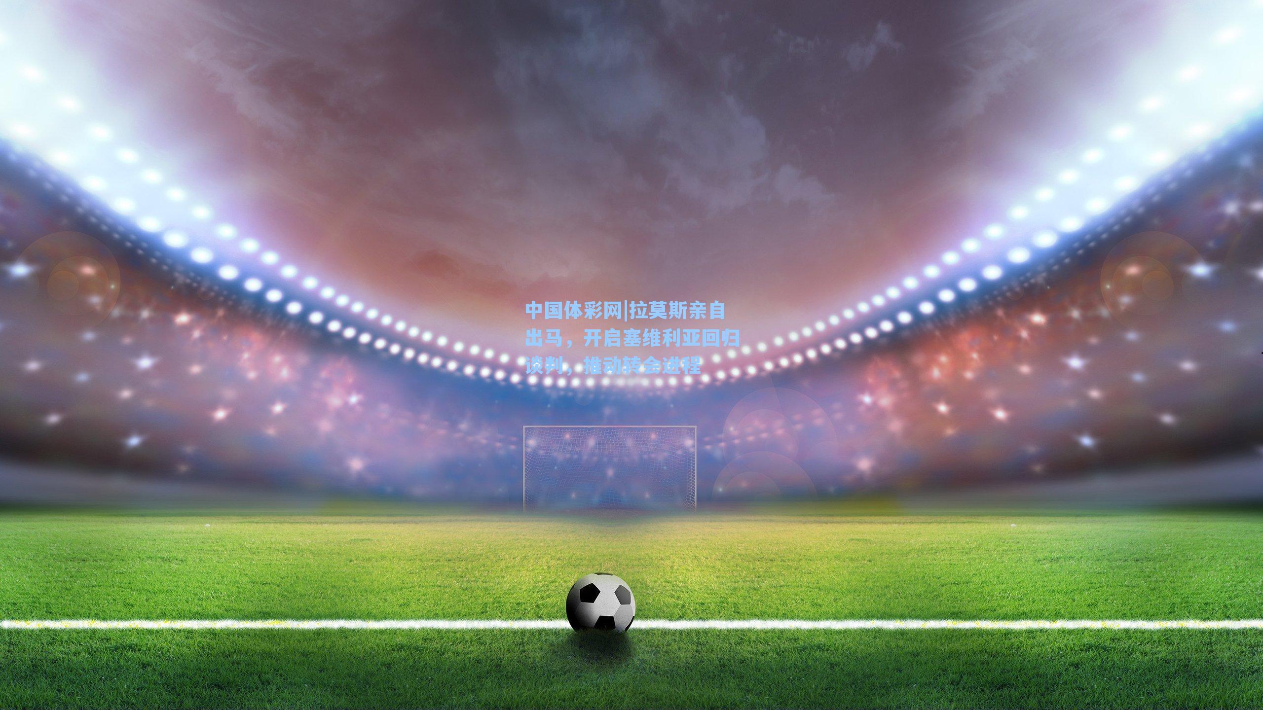 中国体彩网|拉莫斯亲自出马，开启塞维利亚回归谈判，推动转会进程